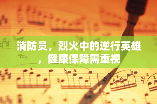 消防员，烈火中的逆行英雄，健康保障需重视