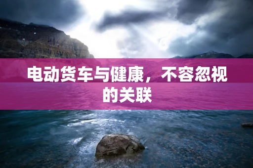 电动货车与健康，不容忽视的关联