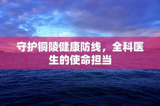 守护铜陵健康防线，全科医生的使命担当
