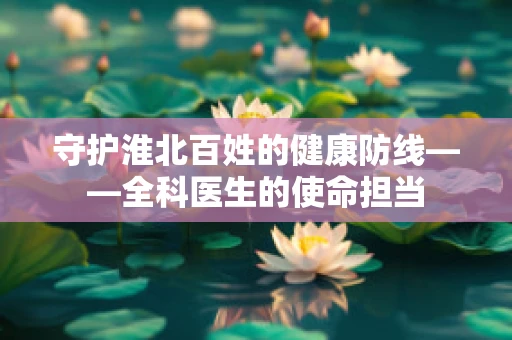 守护淮北百姓的健康防线——全科医生的使命担当