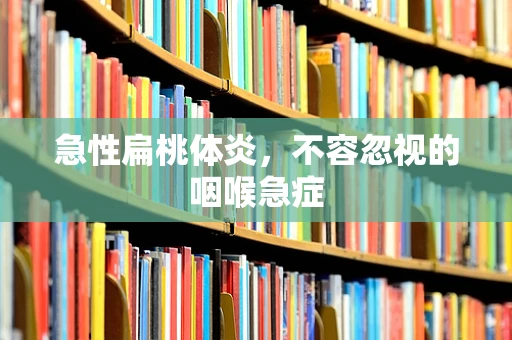 急性扁桃体炎，不容忽视的咽喉急症