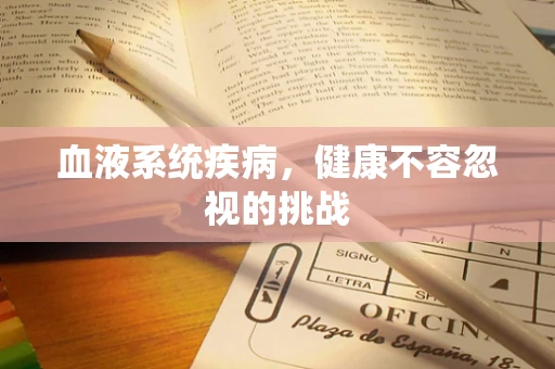 血液系统疾病，健康不容忽视的挑战