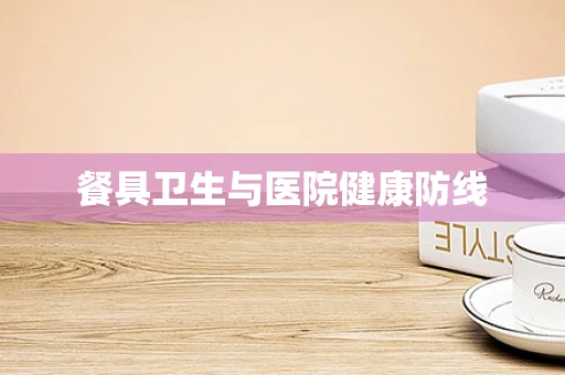 餐具卫生与医院健康防线