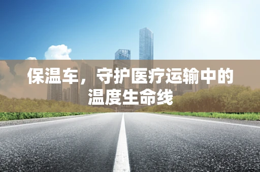 保温车，守护医疗运输中的温度生命线