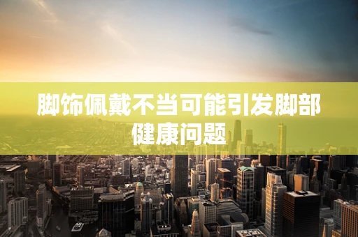 脚饰佩戴不当可能引发脚部健康问题