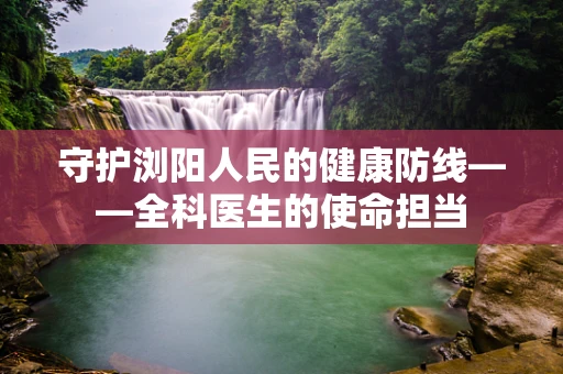 守护浏阳人民的健康防线——全科医生的使命担当