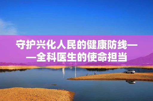 守护兴化人民的健康防线——全科医生的使命担当