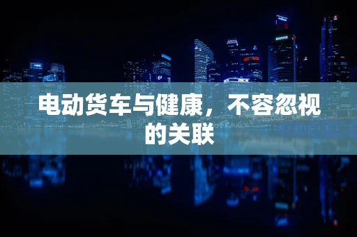 电动货车与健康，不容忽视的关联