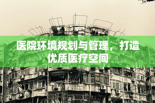 医院环境规划与管理，打造优质医疗空间