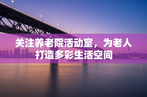 关注养老院活动室，为老人打造多彩生活空间