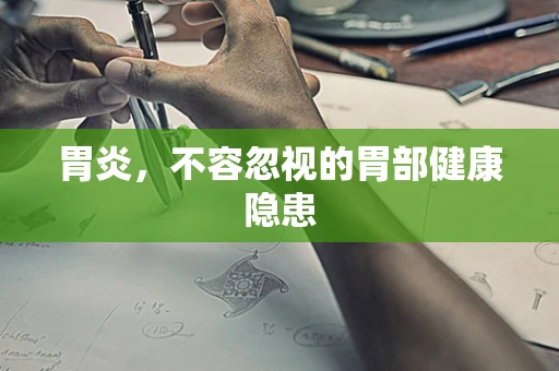 胃炎，不容忽视的胃部健康隐患
