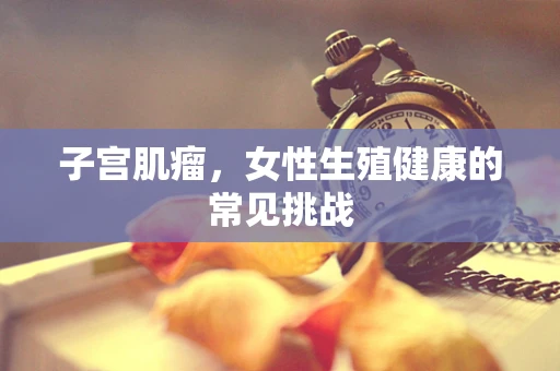 子宫肌瘤，女性生殖健康的常见挑战