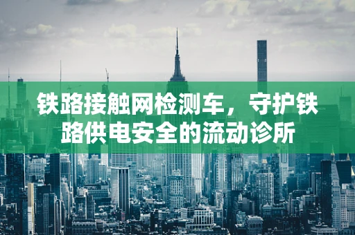 铁路接触网检测车，守护铁路供电安全的流动诊所