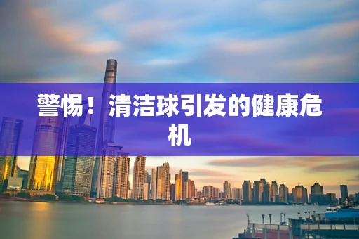 警惕！清洁球引发的健康危机
