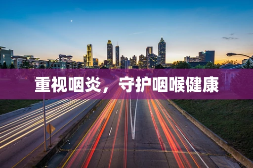 重视咽炎，守护咽喉健康