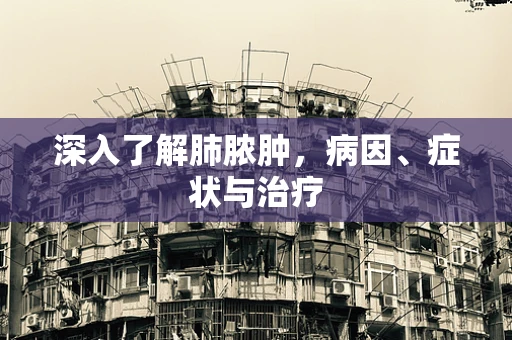 深入了解肺脓肿，病因、症状与治疗