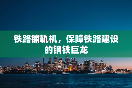 铁路铺轨机，保障铁路建设的钢铁巨龙