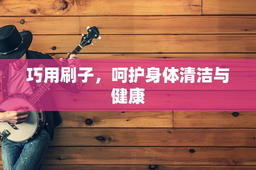 巧用刷子，呵护身体清洁与健康