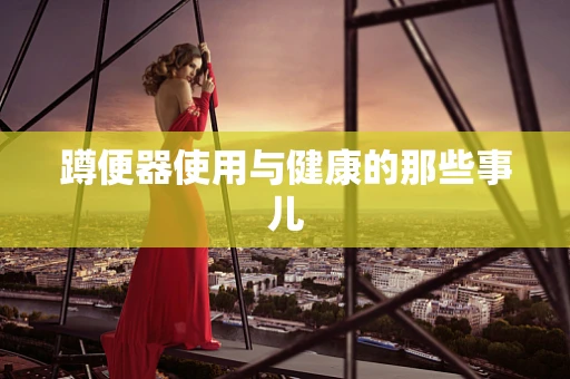 蹲便器使用与健康的那些事儿