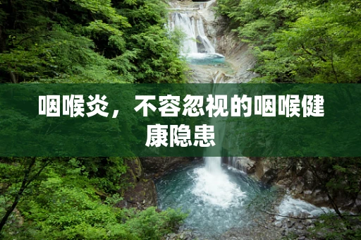 咽喉炎，不容忽视的咽喉健康隐患