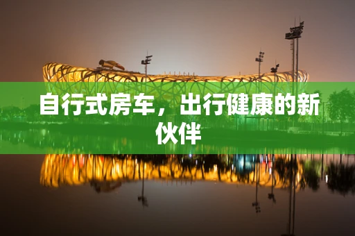 自行式房车，出行健康的新伙伴