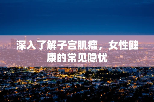 深入了解子宫肌瘤，女性健康的常见隐忧